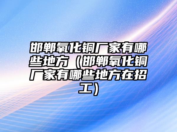 邯鄲氧化銅廠家有哪些地方（邯鄲氧化銅廠家有哪些地方在招工）