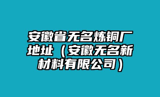 安徽省無名煉銅廠地址（安徽無名新材料有限公司）