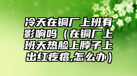 冷天在銅廠上班有影響嗎（在銅廠上班天熱臉上脖子上出紅疙瘩,怎么辦）