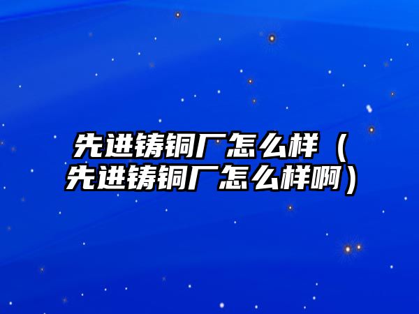 先進(jìn)鑄銅廠怎么樣（先進(jìn)鑄銅廠怎么樣啊）