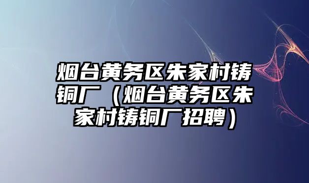 煙臺黃務(wù)區(qū)朱家村鑄銅廠（煙臺黃務(wù)區(qū)朱家村鑄銅廠招聘）