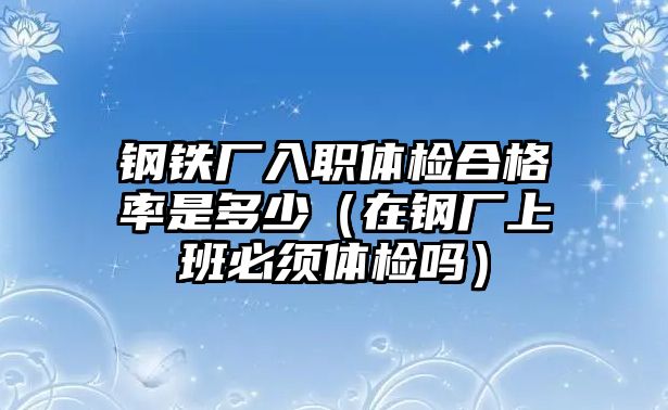 鋼鐵廠入職體檢合格率是多少（在鋼廠上班必須體檢嗎）