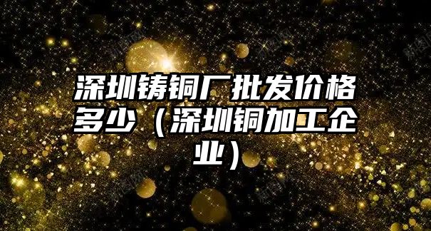 深圳鑄銅廠批發(fā)價格多少（深圳銅加工企業(yè)）