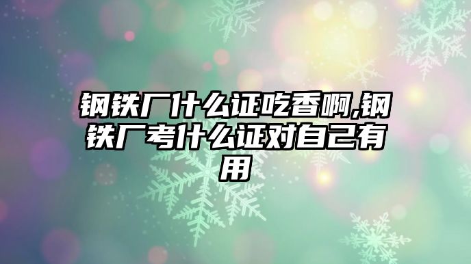 鋼鐵廠什么證吃香啊,鋼鐵廠考什么證對自己有用