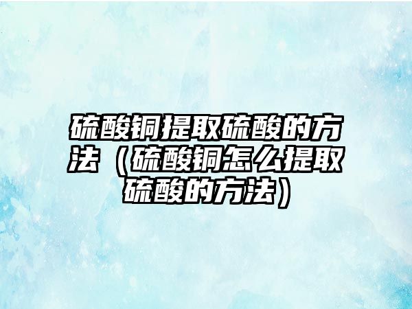 硫酸銅提取硫酸的方法（硫酸銅怎么提取硫酸的方法）