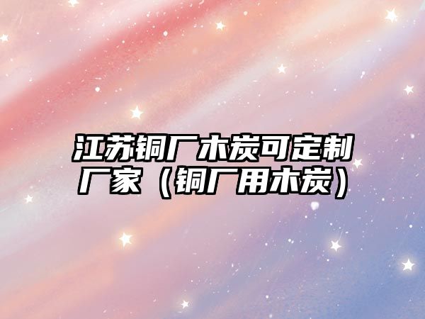 江蘇銅廠木炭可定制廠家（銅廠用木炭）