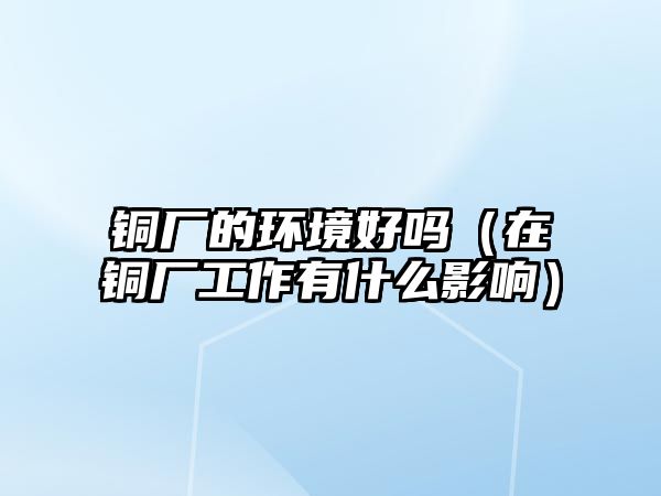 銅廠的環(huán)境好嗎（在銅廠工作有什么影響）