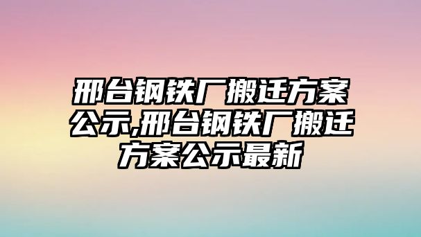 邢臺(tái)鋼鐵廠搬遷方案公示,邢臺(tái)鋼鐵廠搬遷方案公示最新