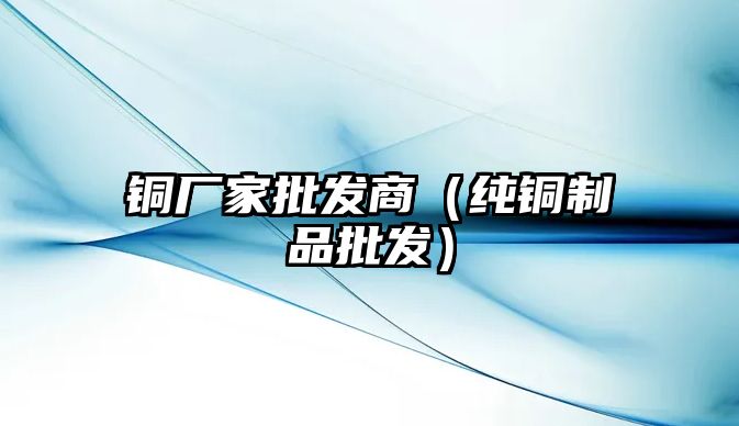 銅廠家批發(fā)商（純銅制品批發(fā)）