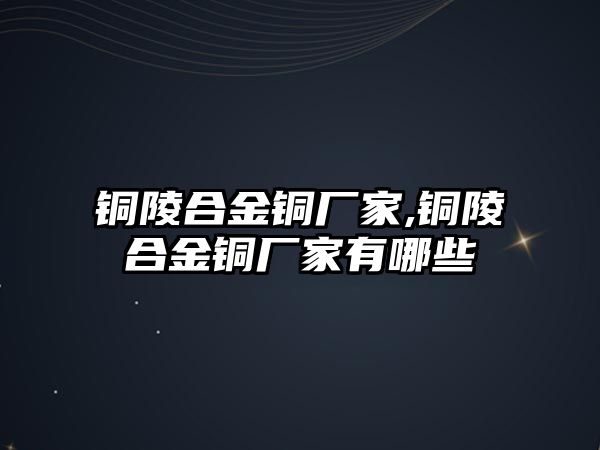 銅陵合金銅廠家,銅陵合金銅廠家有哪些