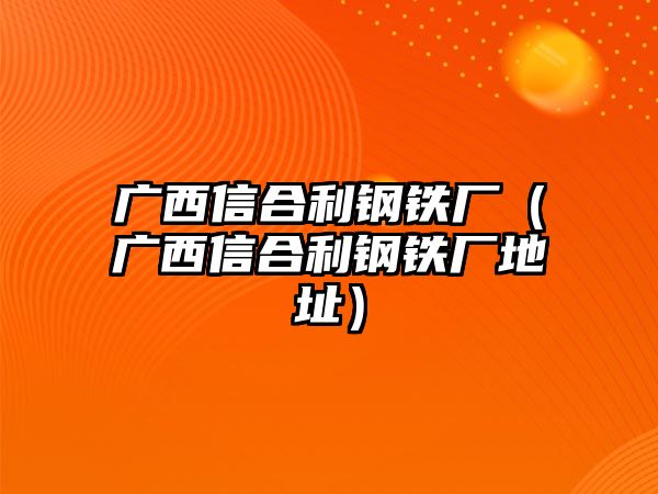 廣西信合利鋼鐵廠（廣西信合利鋼鐵廠地址）