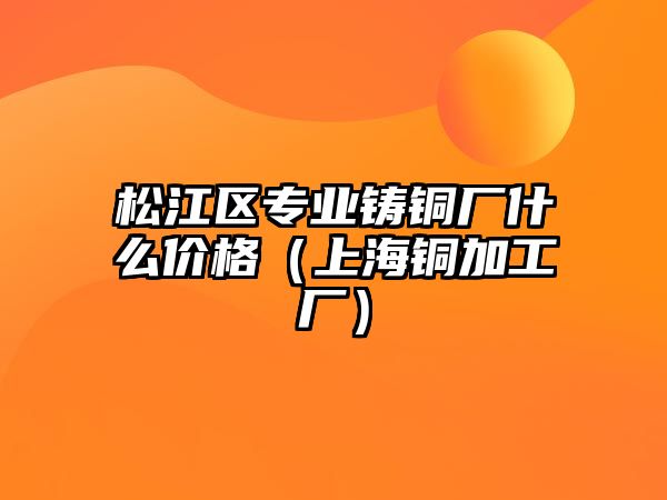 松江區(qū)專(zhuān)業(yè)鑄銅廠什么價(jià)格（上海銅加工廠）