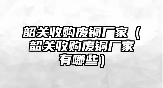 韶關(guān)收購廢銅廠家（韶關(guān)收購廢銅廠家有哪些）