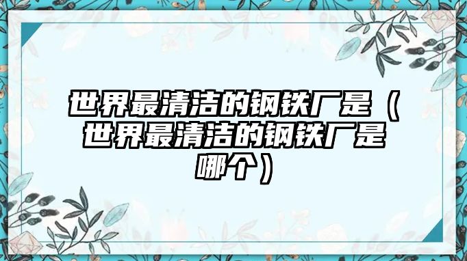 世界最清潔的鋼鐵廠是（世界最清潔的鋼鐵廠是哪個(gè)）