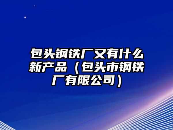 包頭鋼鐵廠又有什么新產(chǎn)品（包頭市鋼鐵廠有限公司）