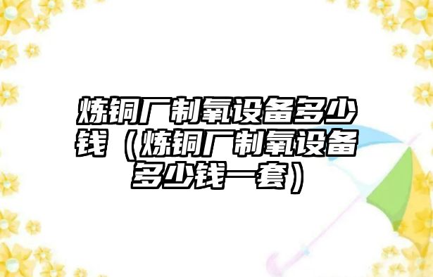 煉銅廠制氧設(shè)備多少錢（煉銅廠制氧設(shè)備多少錢一套）