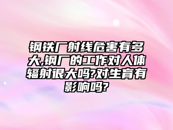 鋼鐵廠射線危害有多大,鋼廠的工作對(duì)人體輻射很大嗎?對(duì)生育有影響嗎?