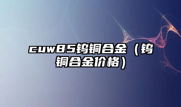 cuw85鎢銅合金（鎢銅合金價格）