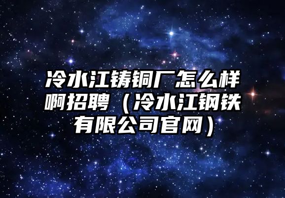 冷水江鑄銅廠(chǎng)怎么樣啊招聘（冷水江鋼鐵有限公司官網(wǎng)）