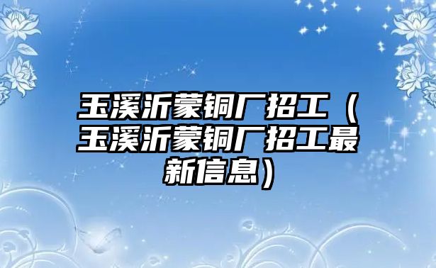 玉溪沂蒙銅廠招工（玉溪沂蒙銅廠招工最新信息）