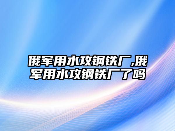 俄軍用水攻鋼鐵廠,俄軍用水攻鋼鐵廠了嗎