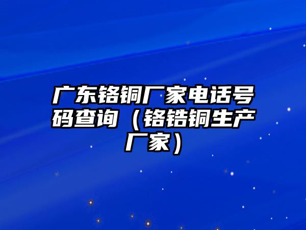 廣東鉻銅廠家電話號碼查詢（鉻鋯銅生產(chǎn)廠家）