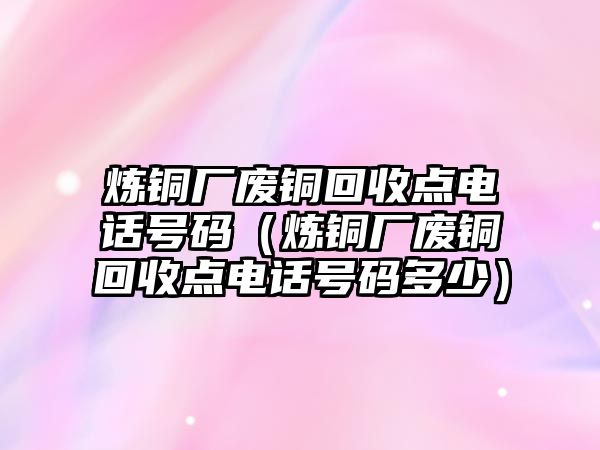 煉銅廠廢銅回收點電話號碼（煉銅廠廢銅回收點電話號碼多少）