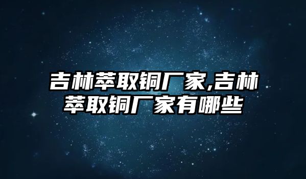 吉林萃取銅廠家,吉林萃取銅廠家有哪些