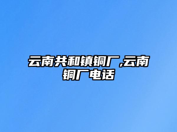 云南共和鎮(zhèn)銅廠,云南銅廠電話