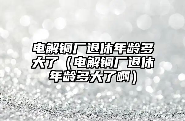 電解銅廠退休年齡多大了（電解銅廠退休年齡多大了?。? class=