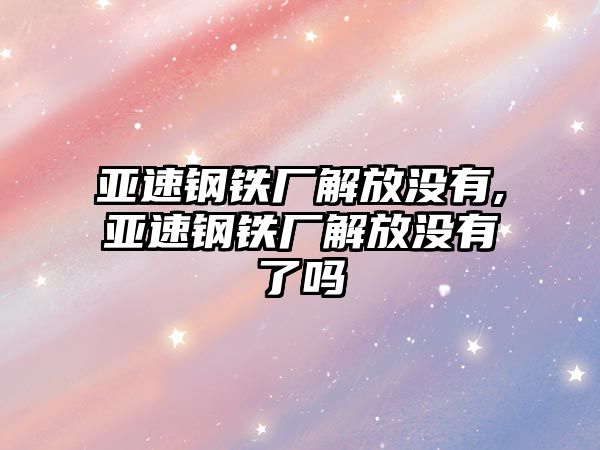 亞速鋼鐵廠解放沒有,亞速鋼鐵廠解放沒有了嗎