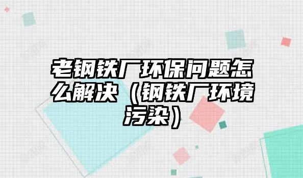 老鋼鐵廠環(huán)保問題怎么解決（鋼鐵廠環(huán)境污染）