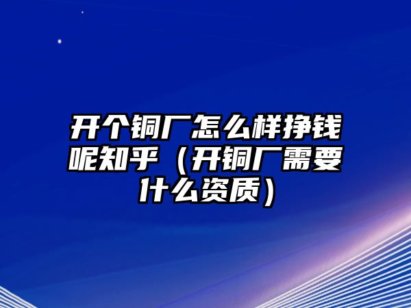 開個(gè)銅廠怎么樣掙錢呢知乎（開銅廠需要什么資質(zhì)）