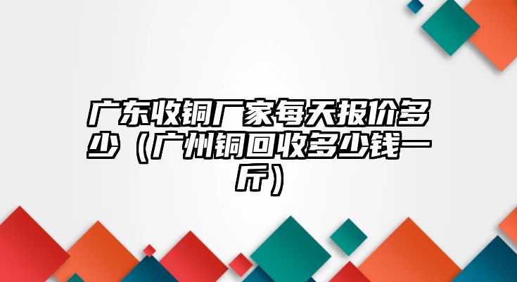 廣東收銅廠家每天報(bào)價(jià)多少（廣州銅回收多少錢一斤）