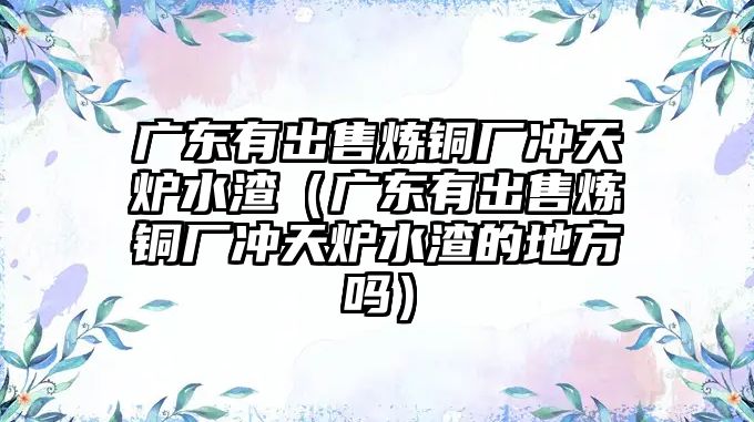 廣東有出售煉銅廠沖天爐水渣（廣東有出售煉銅廠沖天爐水渣的地方嗎）