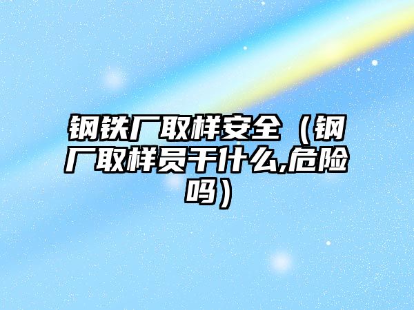 鋼鐵廠取樣安全（鋼廠取樣員干什么,危險嗎）