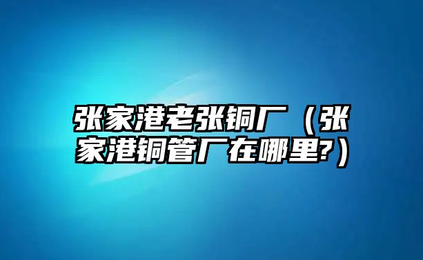 張家港老張銅廠（張家港銅管廠在哪里?）