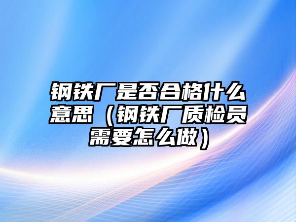 鋼鐵廠是否合格什么意思（鋼鐵廠質(zhì)檢員需要怎么做）