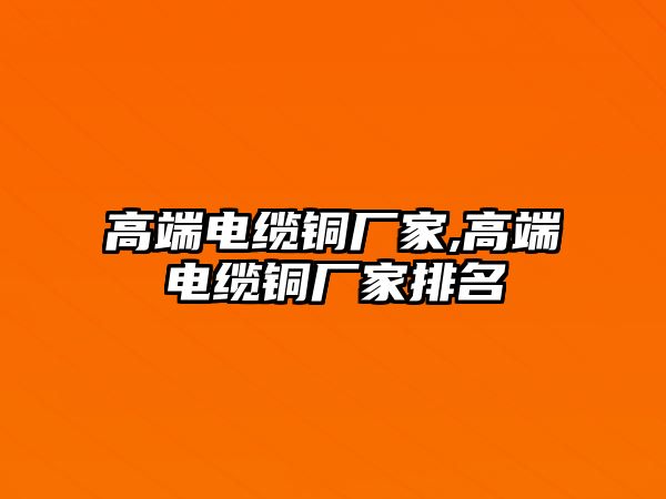 高端電纜銅廠家,高端電纜銅廠家排名