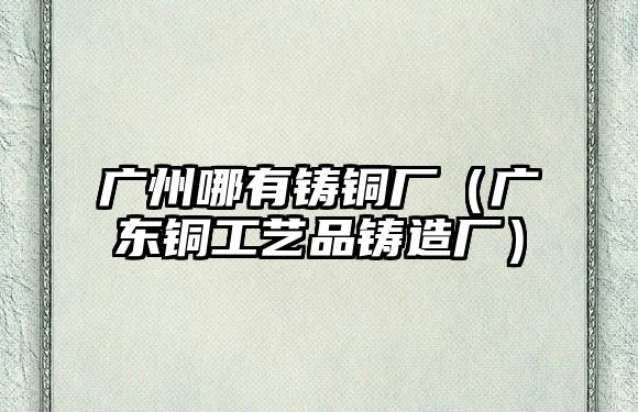 廣州哪有鑄銅廠（廣東銅工藝品鑄造廠）