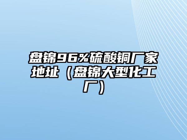 盤錦96%硫酸銅廠家地址（盤錦大型化工廠）