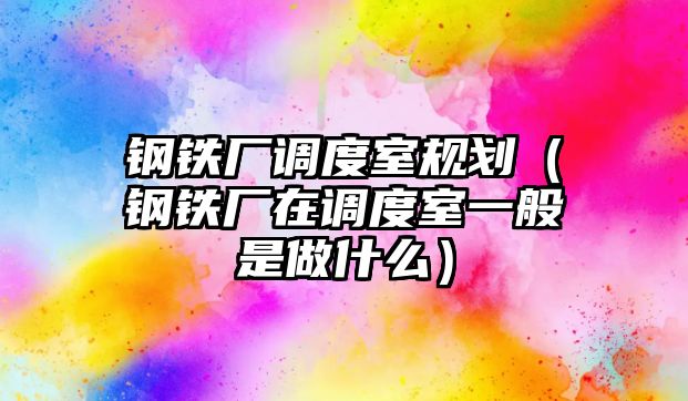 鋼鐵廠調(diào)度室規(guī)劃（鋼鐵廠在調(diào)度室一般是做什么）