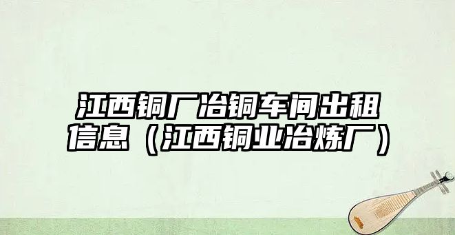 江西銅廠冶銅車間出租信息（江西銅業(yè)冶煉廠）