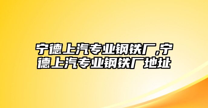 寧德上汽專業(yè)鋼鐵廠,寧德上汽專業(yè)鋼鐵廠地址