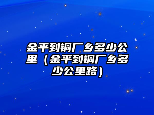 金平到銅廠鄉(xiāng)多少公里（金平到銅廠鄉(xiāng)多少公里路）