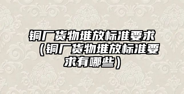 銅廠貨物堆放標準要求（銅廠貨物堆放標準要求有哪些）