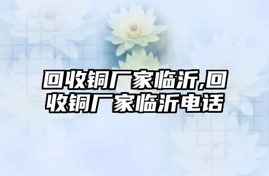 回收銅廠家臨沂,回收銅廠家臨沂電話