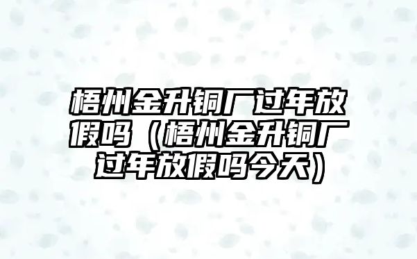 梧州金升銅廠過年放假嗎（梧州金升銅廠過年放假嗎今天）