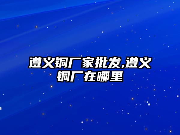 遵義銅廠家批發(fā),遵義銅廠在哪里