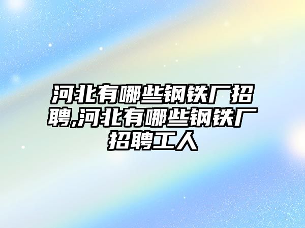 河北有哪些鋼鐵廠招聘,河北有哪些鋼鐵廠招聘工人